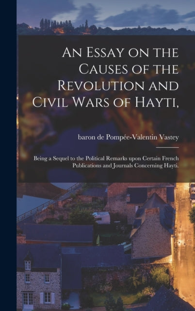 An Essay on the Causes of the Revolution and Civil Wars of Hayti,: Being a Sequel to the Political Remarks Upon Certain French Publications and Journals Concerning Hayti.