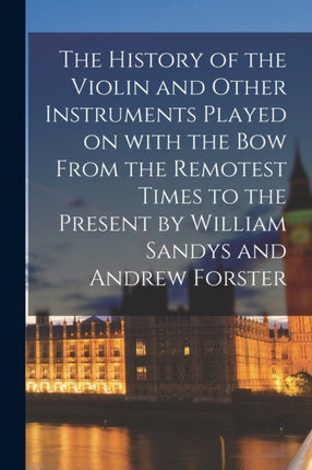 The History of the Violin and Other Instruments Played on With the Bow From the Remotest Times to the Present by William Sandys and Andrew Forster