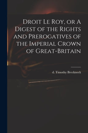 Droit Le Roy or A Digest of the Rights and Prerogatives of the Imperial Crown of GreatBritain