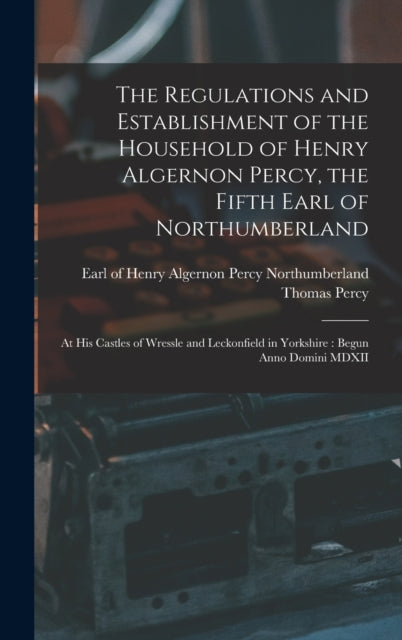 The Regulations and Establishment of the Household of Henry Algernon Percy, the Fifth Earl of Northumberland [microform]: at His Castles of Wressle and Leckonfield in Yorkshire: Begun Anno Domini MDXII