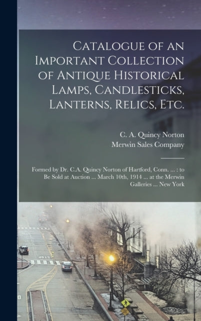 Catalogue of an Important Collection of Antique Historical Lamps, Candlesticks, Lanterns, Relics, Etc.: Formed by Dr. C.A. Quincy Norton of Hartford, Conn. ...: to Be Sold at Auction ... March 10th, 1914 ... at the Merwin Galleries ... New