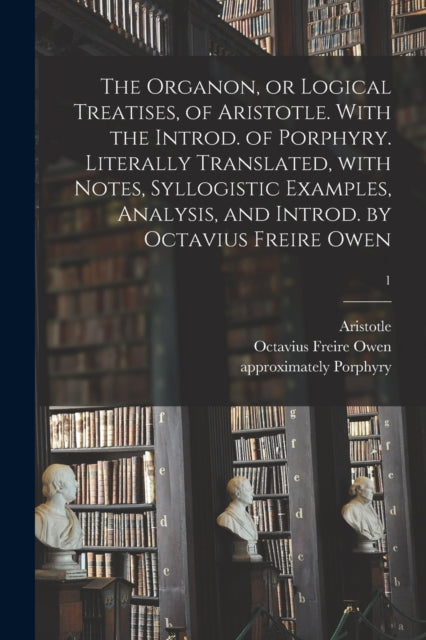 The Organon or Logical Treatises of Aristotle. With the Introd. of Porphyry. Literally Translated With Notes Syllogistic Examples Analysis and I