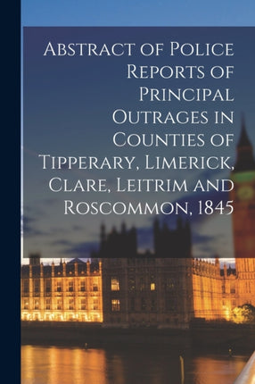 Abstract of Police Reports of Principal Outrages in Counties of Tipperary Limerick Clare Leitrim and Roscommon 1845
