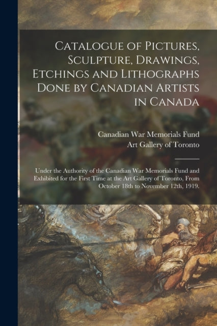 Catalogue of Pictures, Sculpture, Drawings, Etchings and Lithographs Done by Canadian Artists in Canada: Under the Authority of the Canadian War Memorials Fund and Exhibited for the First Time at the Art Gallery of Toronto, From October 18t