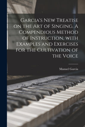 Garcias New Treatise on the Art of Singing. A Compendious Method of Instruction With Examples and Exercises for the Cultivation of the Voice