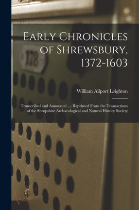 Early Chronicles of Shrewsbury 13721603 Transcribed and Annotated ... Reprinted From the Transactions of the Shropshire Archaeological and Natural History Society