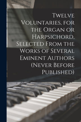 Twelve Voluntaries for the Organ or Harpsichord Selected From the Works of Several Eminent Authors never Before Published