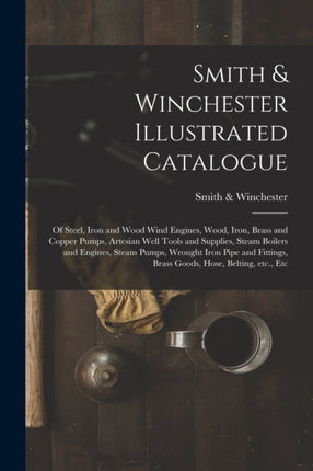 Smith & Winchester Illustrated Catalogue: of Steel, Iron and Wood Wind Engines, Wood, Iron, Brass and Copper Pumps, Artesian Well Tools and Supplies, Steam Boilers and Engines, Steam Pumps, Wrought Iron Pipe and Fittings, Brass Goods, Hose,