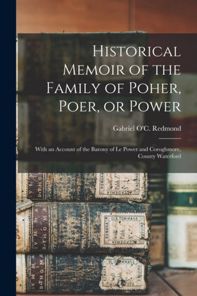 Historical Memoir of the Family of Poher Poer or Power With an Account of the Barony of Le Power and Coroghmore County Waterford