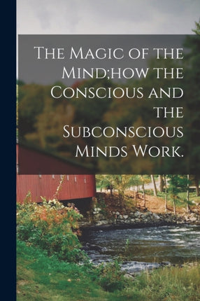 The Magic of the Mindhow the Conscious and the Subconscious Minds Work.