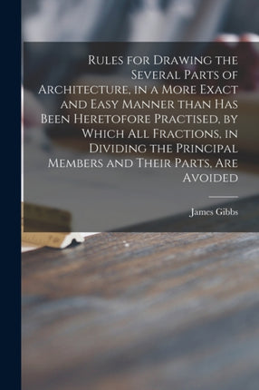 Rules for Drawing the Several Parts of Architecture in a More Exact and Easy Manner Than Has Been Heretofore Practised by Which All Fractions in Dividing the Principal Members and Their Parts Are Avoided