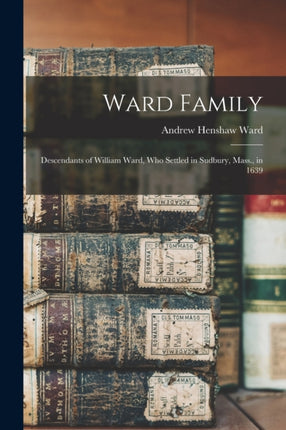 Ward Family Descendants of William Ward Who Settled in Sudbury Mass. in 1639