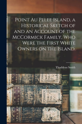 Point Au Pelee Island a Historical Sketch of and an Account of the McCormick Family Who Were the First White Owners on the Island.