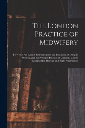 The London Practice of Midwifery; to Which Are Added, Instructions for the Treatment of Lying-in Women, and the Principal Diseases of Children, Chiefly Designed for Students and Early Practitioners