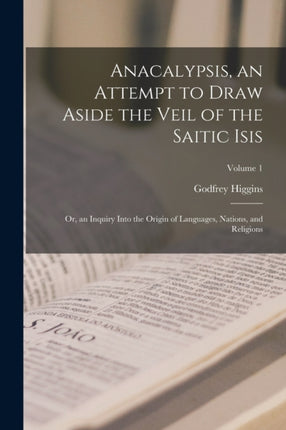 Anacalypsis an Attempt to Draw Aside the Veil of the Saitic Isis Or an Inquiry Into the Origin of Languages Nations and Religions Volume 1