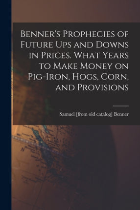 Benners Prophecies of Future ups and Downs in Prices. What Years to Make Money on Pigiron Hogs Corn and Provisions