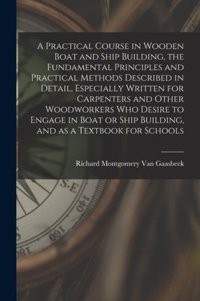 A Practical Course in Wooden Boat and Ship Building the Fundamental Principles and Practical Methods Described in Detail Especially Written for Carpenters and Other Woodworkers who Desire to Engage in Boat or Ship Building and as a Textbook
