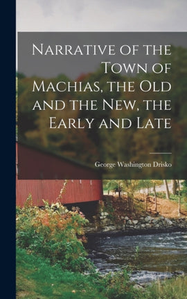 Narrative of the Town of Machias the Old and the New the Early and Late