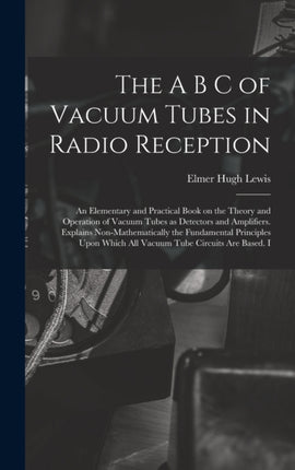 The A B C of Vacuum Tubes in Radio Reception an Elementary and Practical Book on the Theory and Operation of Vacuum Tubes as Detectors and Amplifiers. Explains Nonmathematically the Fundamental Principles Upon Which all Vacuum Tube Circuits