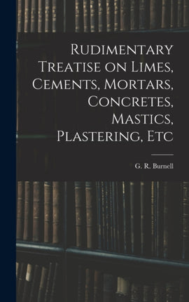 Rudimentary Treatise on Limes Cements Mortars Concretes Mastics Plastering Etc
