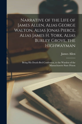 Narrative of the Life of James Allen Alias George Walton Alias Jonas Pierce Alias James H. York Alias Burley Grove the Highwayman
