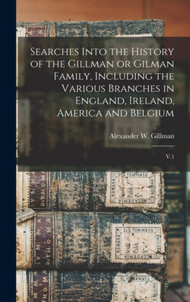 Searches Into the History of the Gillman or Gilman Family Including the Various Branches in England Ireland America and Belgium