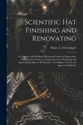 Scientific hat Finishing and Renovating a Complete and Profusely Illustrated Course of Instruction Enabling the Novice to Acquire the art of Finishing and Remodeling Hats of all Varieties According to Tested and Approved Methods
