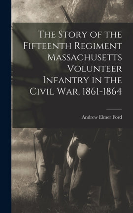 The Story of the Fifteenth Regiment Massachusetts Volunteer Infantry in the Civil War 18611864