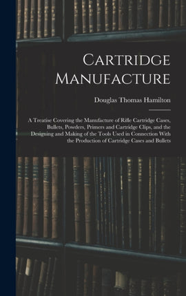 Cartridge Manufacture a Treatise Covering the Manufacture of Rifle Cartridge Cases Bullets Powders Primers and Cartridge Clips and the Designing and Making of the Tools Used in Connection With the Production of Cartridge Cases and Bullets