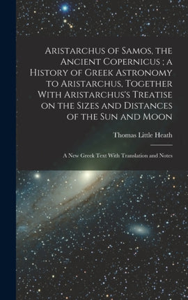 Aristarchus of Samos the Ancient Copernicus a History of Greek Astronomy to Aristarchus Together With Aristarchuss Treatise on the Sizes and Distances of the sun and Moon