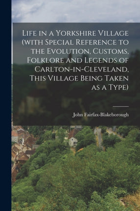 Life in a Yorkshire Village with Special Reference to the Evolution Customs Folklore and Legends of CarltoninCleveland This Village Being Taken as a Type