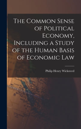The Common Sense of Political Economy Including a Study of the Human Basis of Economic Law