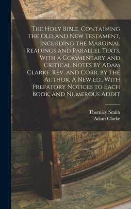 The Holy Bible Containing the Old and New Testament Including the Marginal Readings and Parallel Texts. With a Commentary and Critical Notes by Adam Clarke. Rev. and Corr. by the Author. A new ed. With Prefatory Notices to Each Book and Num