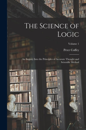 The Science of Logic an Inquiry Into the Principles of Accurate Thought and Scientific Method Volume 1