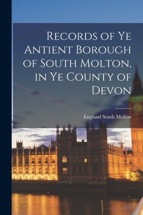 Records of Ye Antient Borough of South Molton in Ye County of Devon