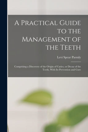 A Practical Guide to the Management of the Teeth Comprising a Discovery of the Origin of Caries or Decay of the Teeth With its Prevention and Cure