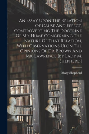 An Essay Upon The Relation Of Cause And Effect Controverting The Doctrine Of Mr. Hume Concerning The Nature Of That Relation With Observations Upon The Opinions Of Dr. Brown And Mr. Lawrence by Lady M. Shepherd