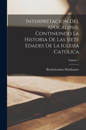 Interpretacion Del Apocalipsis Contineindo La Historia De Las Siete Edades De La Iglesia Católica Volume 1