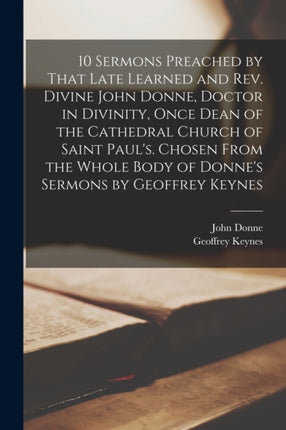 10 Sermons Preached by That Late Learned and rev. Divine John Donne Doctor in Divinity Once Dean of the Cathedral Church of Saint Pauls. Chosen From the Whole Body of Donnes Sermons by Geoffrey Keynes
