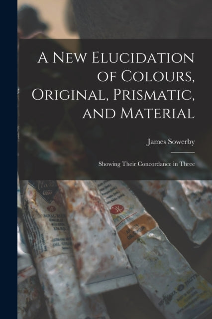 A New Elucidation of Colours, Original, Prismatic, and Material: Showing Their Concordance in Three