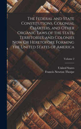 The Federal and State Constitutions Colonial Charters and Other Organic Laws of the State Territories and Colonies Now Or Heretofore Forming the United States of America Volume 2