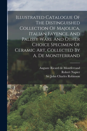 Illustrated Catalogue Of The Distinguished Collection Of Majolica Italian Fayence And Palissy Ware And Other Choice Specimen Of Ceramic Art Collected By A. De Montferrand