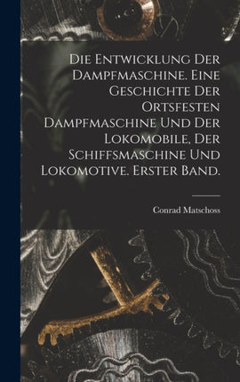 Die Entwicklung der Dampfmaschine. Eine Geschichte der ortsfesten Dampfmaschine und der Lokomobile der Schiffsmaschine und Lokomotive. Erster Band.