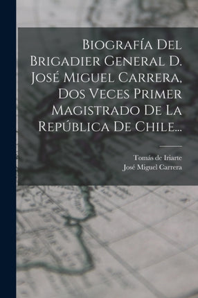Biografía Del Brigadier General D. José Miguel Carrera Dos Veces Primer Magistrado De La República De Chile...
