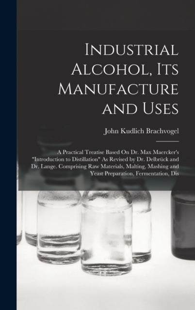 Industrial Alcohol, Its Manufacture and Uses: A Practical Treatise Based On Dr. Max Maercker's "Introduction to Distillation" As Revised by Dr. Delbrück and Dr. Lange. Comprising Raw Materials, Malting, Mashing and Yeast Preparation, Fermen