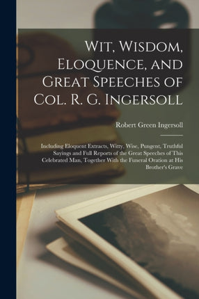 Wit, Wisdom, Eloquence, and Great Speeches of Col. R. G. Ingersoll: Including Eloquent Extracts, Witty, Wise, Pungent, Truthful Sayings and Full Reports of the Great Speeches of This Celebrated Man, Together With the Funeral Oration at His