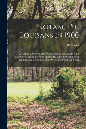 Notable St. Louisans in 1900 a Portrait Gallery of men Whose Energy and Ability Have Contributed Largely Towards Making St. Louis the Commercial and Financial Metropolis of the West Southwest and South