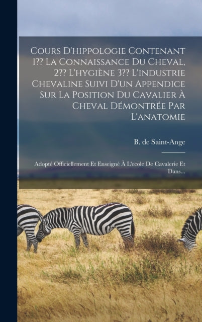 Cours D'hippologie Contenant 1 La Connaissance Du Cheval, 2 L'hygiène 3 L'industrie Chevaline Suivi D'un Appendice Sur La Position Du Cavalier À Cheval Démontrée Par L'anatomie: Adopté Officiellement Et Enseigné À L'ecole De Cavalerie Et Da