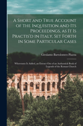 A Short and True Account of the Inquisition and its Proceedings as it is Practisd in Italy set Forth in Some Particular Cases