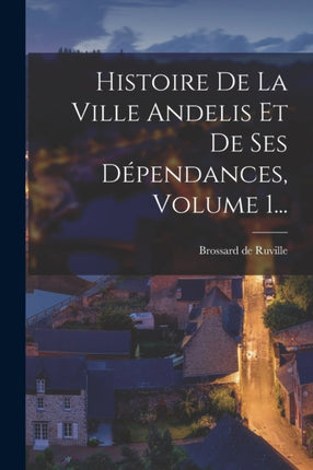 Histoire De La Ville Andelis Et De Ses Dépendances Volume 1...